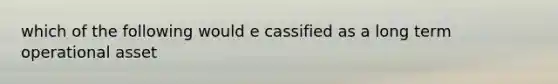 which of the following would e cassified as a long term operational asset