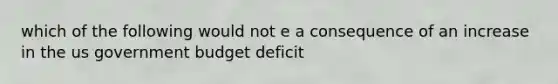 which of the following would not e a consequence of an increase in the us government budget deficit