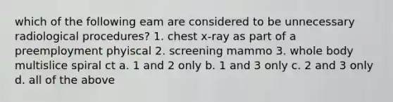 which of the following eam are considered to be unnecessary radiological procedures? 1. chest x-ray as part of a preemployment phyiscal 2. screening mammo 3. whole body multislice spiral ct a. 1 and 2 only b. 1 and 3 only c. 2 and 3 only d. all of the above