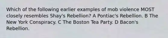 Which of the following earlier examples of mob violence MOST closely resembles Shay's Rebellion? A Pontiac's Rebellion. B The New York Conspiracy. C The Boston Tea Party. D Bacon's Rebellion.