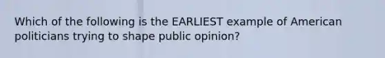 Which of the following is the EARLIEST example of American politicians trying to shape public opinion?