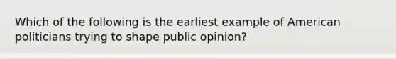 Which of the following is the earliest example of American politicians trying to shape public opinion?