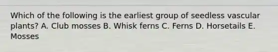 Which of the following is the earliest group of seedless vascular plants? A. Club mosses B. Whisk ferns C. Ferns D. Horsetails E. Mosses