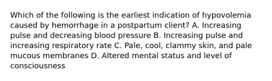 Which of the following is the earliest indication of hypovolemia caused by hemorrhage in a postpartum client? A. Increasing pulse and decreasing blood pressure B. Increasing pulse and increasing respiratory rate C. Pale, cool, clammy skin, and pale mucous membranes D. Altered mental status and level of consciousness