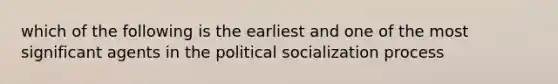 which of the following is the earliest and one of the most significant agents in the political socialization process