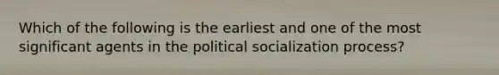 Which of the following is the earliest and one of the most significant agents in the political socialization process?