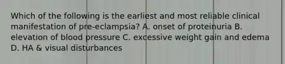 Which of the following is the earliest and most reliable clinical manifestation of pre-eclampsia? A. onset of proteinuria B. elevation of blood pressure C. excessive weight gain and edema D. HA & visual disturbances