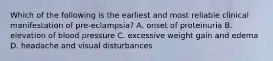 Which of the following is the earliest and most reliable clinical manifestation of pre-eclampsia? A. onset of proteinuria B. elevation of blood pressure C. excessive weight gain and edema D. headache and visual disturbances