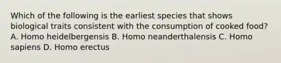 Which of the following is the earliest species that shows biological traits consistent with the consumption of cooked food? A. Homo heidelbergensis B. Homo neanderthalensis C. <a href='https://www.questionai.com/knowledge/k9aqcXDhxN-homo-sapiens' class='anchor-knowledge'>homo sapiens</a> D. <a href='https://www.questionai.com/knowledge/kI1ONx7LAC-homo-erectus' class='anchor-knowledge'>homo erectus</a>