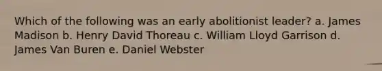 Which of the following was an early abolitionist leader? a. James Madison b. Henry David Thoreau c. William Lloyd Garrison d. James Van Buren e. Daniel Webster