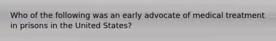 Who of the following was an early advocate of medical treatment in prisons in the United States?