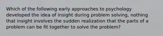 Which of the following early approaches to psychology developed the idea of insight during problem solving, nothing that insight involves the sudden realization that the parts of a problem can be fit together to solve the problem?