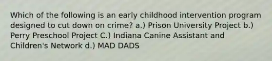 Which of the following is an early childhood intervention program designed to cut down on crime? a.) Prison University Project b.) Perry Preschool Project C.) Indiana Canine Assistant and Children's Network d.) MAD DADS