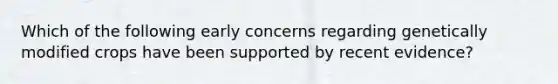 Which of the following early concerns regarding genetically modified crops have been supported by recent evidence?