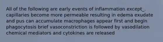 All of the following are early events of inflammation except_. capillaries become more permeable resulting in edema exudate and pus can accumulate macrophages appear first and begin phagocytosis brief vasoconstriction is followed by vasodilation chemical mediators and cytokines are released