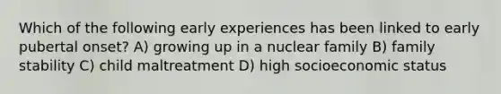 Which of the following early experiences has been linked to early pubertal onset? A) growing up in a nuclear family B) family stability C) child maltreatment D) high socioeconomic status