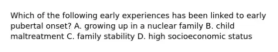 Which of the following early experiences has been linked to early pubertal onset? A. growing up in a nuclear family B. child maltreatment C. family stability D. high socioeconomic status