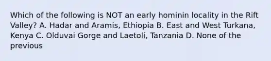 Which of the following is NOT an early hominin locality in the Rift Valley? A. Hadar and Aramis, Ethiopia B. East and West Turkana, Kenya C. Olduvai Gorge and Laetoli, Tanzania D. None of the previous