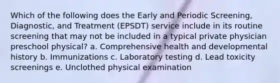 Which of the following does the Early and Periodic Screening, Diagnostic, and Treatment (EPSDT) service include in its routine screening that may not be included in a typical private physician preschool physical? a. Comprehensive health and developmental history b. Immunizations c. Laboratory testing d. Lead toxicity screenings e. Unclothed physical examination