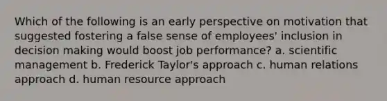 Which of the following is an early perspective on motivation that suggested fostering a false sense of employees' inclusion in decision making would boost job performance? a. scientific management b. Frederick Taylor's approach c. human relations approach d. human resource approach