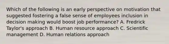 Which of the following is an early perspective on motivation that suggested fostering a false sense of employees inclusion in decision making would boost job performance? A. Fredrick Taylor's approach B. Human resource approach C. Scientific management D. Human relations approach