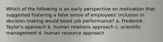 Which of the following is an early perspective on motivation that suggested fostering a false sense of employees' inclusion in decision making would boost job performance? a. Frederick Taylor's approach b. human relations approach c. scientific management d. human resource approach