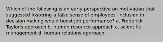 Which of the following is an early perspective on motivation that suggested fostering a false sense of employees' inclusion in decision making would boost job performance? a. Frederick Taylor's approach b. human resource approach c. scientific management d. human relations approach