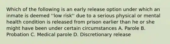 Which of the following is an early release option under which an inmate is deemed ''low risk'' due to a serious physical or mental health condition is released from prison earlier than he or she might have been under certain circumstances A. Parole B. Probation C. Medical parole D. Discretionary release