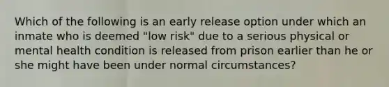 Which of the following is an early release option under which an inmate who is deemed "low risk" due to a serious physical or mental health condition is released from prison earlier than he or she might have been under normal circumstances?