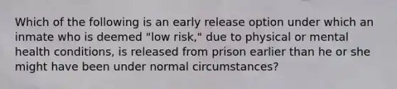 Which of the following is an early release option under which an inmate who is deemed "low risk," due to physical or mental health conditions, is released from prison earlier than he or she might have been under normal circumstances?