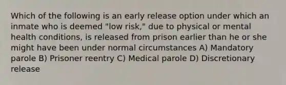 Which of the following is an early release option under which an inmate who is deemed "low risk," due to physical or mental health conditions, is released from prison earlier than he or she might have been under normal circumstances A) Mandatory parole B) Prisoner reentry C) Medical parole D) Discretionary release