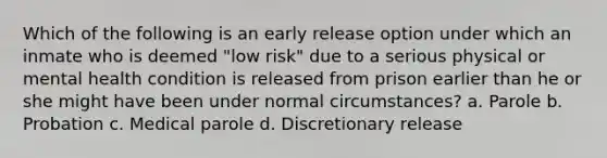 Which of the following is an early release option under which an inmate who is deemed "low risk" due to a serious physical or mental health condition is released from prison earlier than he or she might have been under normal circumstances? a. Parole b. Probation c. Medical parole d. Discretionary release