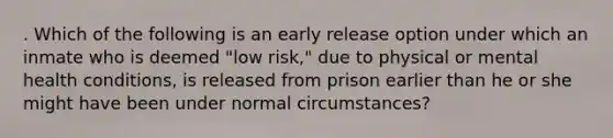 . Which of the following is an early release option under which an inmate who is deemed "low risk," due to physical or mental health conditions, is released from prison earlier than he or she might have been under normal circumstances?