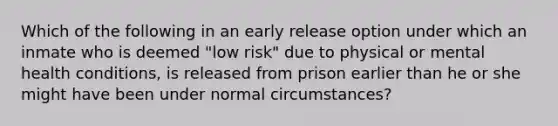 Which of the following in an early release option under which an inmate who is deemed "low risk" due to physical or mental health conditions, is released from prison earlier than he or she might have been under normal circumstances?