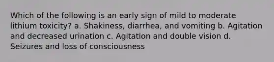 Which of the following is an early sign of mild to moderate lithium toxicity? a. Shakiness, diarrhea, and vomiting b. Agitation and decreased urination c. Agitation and double vision d. Seizures and loss of consciousness