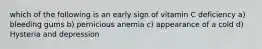 which of the following is an early sign of vitamin C deficiency a) bleeding gums b) pernicious anemia c) appearance of a cold d) Hysteria and depression