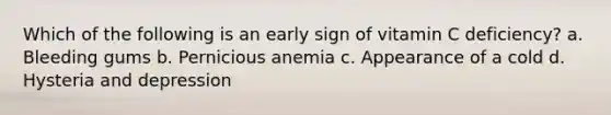 Which of the following is an early sign of vitamin C deficiency? a. Bleeding gums b. Pernicious anemia c. Appearance of a cold d. Hysteria and depression