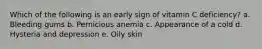 Which of the following is an early sign of vitamin C deficiency? a. Bleeding gums b. Pernicious anemia c. Appearance of a cold d. Hysteria and depression e. Oily skin