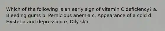 Which of the following is an early sign of vitamin C deficiency? a. Bleeding gums b. Pernicious anemia c. Appearance of a cold d. Hysteria and depression e. Oily skin