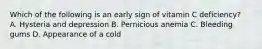 Which of the following is an early sign of vitamin C deficiency?​ ​ A. Hysteria and depression B. Pernicious anemia C. Bleeding gums D. Appearance of a cold