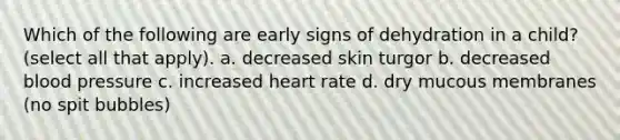 Which of the following are early signs of dehydration in a child? (select all that apply). a. decreased skin turgor b. decreased blood pressure c. increased heart rate d. dry mucous membranes (no spit bubbles)