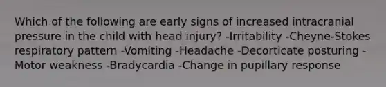 Which of the following are early signs of increased intracranial pressure in the child with head injury? -Irritability -Cheyne-Stokes respiratory pattern -Vomiting -Headache -Decorticate posturing -Motor weakness -Bradycardia -Change in pupillary response