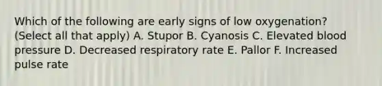 Which of the following are early signs of low oxygenation? (Select all that apply) A. Stupor B. Cyanosis C. Elevated blood pressure D. Decreased respiratory rate E. Pallor F. Increased pulse rate