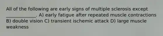 All of the following are early signs of multiple sclerosis except _____________. A) early fatigue after repeated <a href='https://www.questionai.com/knowledge/k0LBwLeEer-muscle-contraction' class='anchor-knowledge'>muscle contraction</a>s B) double vision C) transient ischemic attack D) large muscle weakness