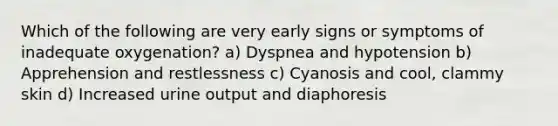 Which of the following are very early signs or symptoms of inadequate oxygenation? a) Dyspnea and hypotension b) Apprehension and restlessness c) Cyanosis and cool, clammy skin d) Increased urine output and diaphoresis