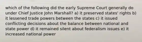 which of the following did the early Supreme Court generally do under Chief Justice John Marshall? a) it preserved states' rights b) it lessened trade powers between the states c) it issued conflicting decisions about the balance between national and state power d) it remained silent about federalism issues e) it increased national power