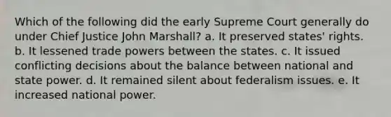 Which of the following did the early Supreme Court generally do under Chief Justice John Marshall? a. It preserved states' rights. b. It lessened trade powers between the states. c. It issued conflicting decisions about the balance between national and state power. d. It remained silent about federalism issues. e. It increased national power.