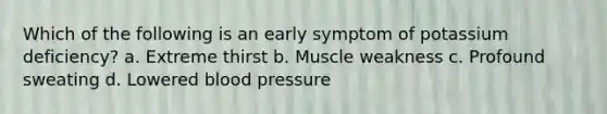 Which of the following is an early symptom of potassium deficiency? a. Extreme thirst b. Muscle weakness c. Profound sweating d. Lowered blood pressure