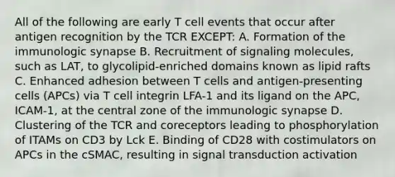 All of the following are early T cell events that occur after antigen recognition by the TCR EXCEPT: A. Formation of the immunologic synapse B. Recruitment of signaling molecules, such as LAT, to glycolipid-enriched domains known as lipid rafts C. Enhanced adhesion between T cells and antigen-presenting cells (APCs) via T cell integrin LFA-1 and its ligand on the APC, ICAM-1, at the central zone of the immunologic synapse D. Clustering of the TCR and coreceptors leading to phosphorylation of ITAMs on CD3 by Lck E. Binding of CD28 with costimulators on APCs in the cSMAC, resulting in signal transduction activation