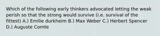 Which of the following early thinkers advocated letting the weak perish so that the strong would survive (i.e. survival of the fittest) A.) Emilie durkheim B.) Max Weber C.) Herbert Spencer D.) Auguste Comte